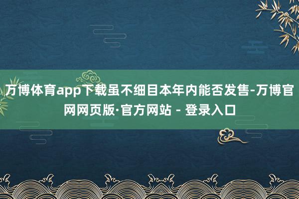 万博体育app下载虽不细目本年内能否发售-万博官网网页版·官方网站 - 登录入口