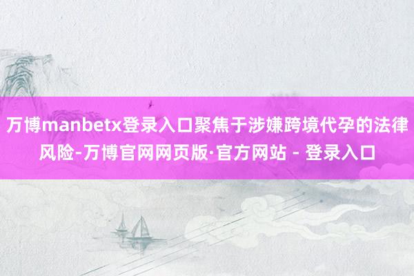 万博manbetx登录入口聚焦于涉嫌跨境代孕的法律风险-万博官网网页版·官方网站 - 登录入口