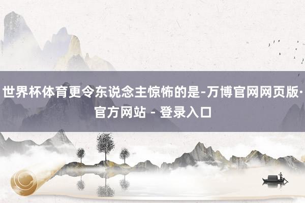 世界杯体育更令东说念主惊怖的是-万博官网网页版·官方网站 - 登录入口