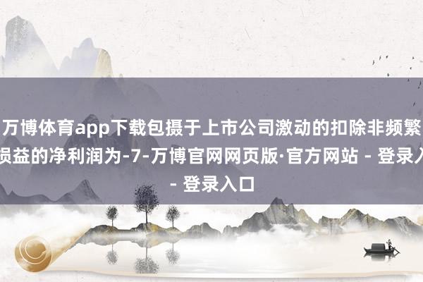 万博体育app下载包摄于上市公司激动的扣除非频繁性损益的净利润为-7-万博官网网页版·官方网站 - 登录入口