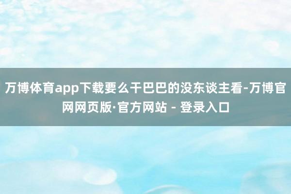 万博体育app下载要么干巴巴的没东谈主看-万博官网网页版·官方网站 - 登录入口