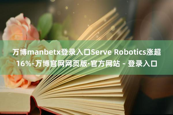 万博manbetx登录入口Serve Robotics涨超16%-万博官网网页版·官方网站 - 登录入口