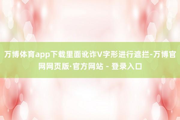 万博体育app下载里面讹诈V字形进行遮拦-万博官网网页版·官方网站 - 登录入口