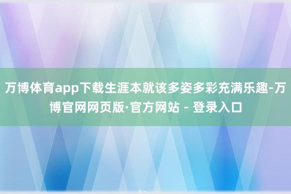 万博体育app下载生涯本就该多姿多彩充满乐趣-万博官网网页版·官方网站 - 登录入口