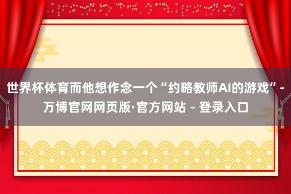 世界杯体育而他想作念一个“约略教师AI的游戏”-万博官网网页版·官方网站 - 登录入口