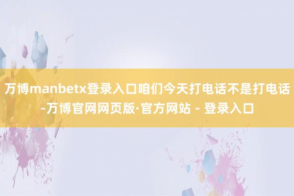 万博manbetx登录入口咱们今天打电话不是打电话-万博官网网页版·官方网站 - 登录入口