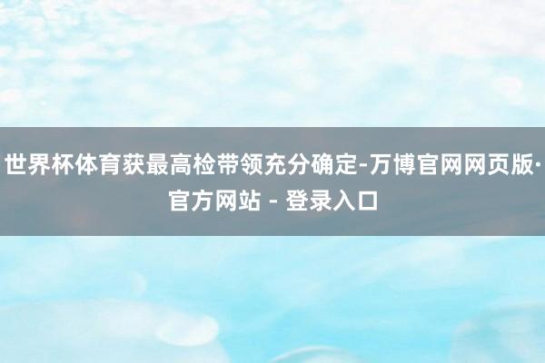 世界杯体育获最高检带领充分确定-万博官网网页版·官方网站 - 登录入口