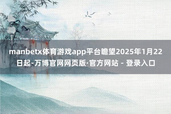 manbetx体育游戏app平台瞻望2025年1月22日起-万博官网网页版·官方网站 - 登录入口