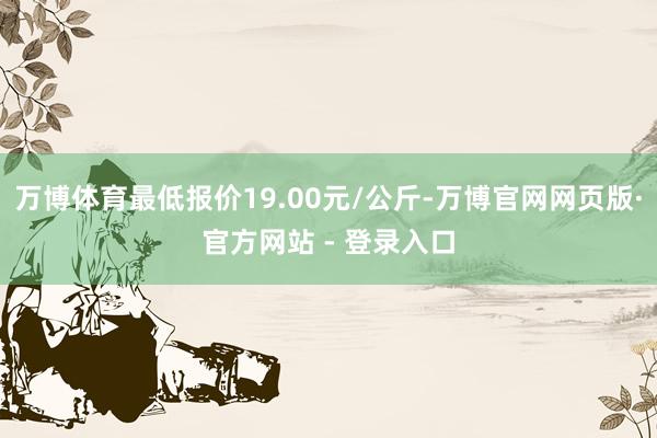 万博体育最低报价19.00元/公斤-万博官网网页版·官方网站 - 登录入口