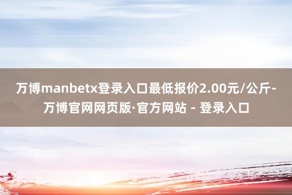 万博manbetx登录入口最低报价2.00元/公斤-万博官网网页版·官方网站 - 登录入口