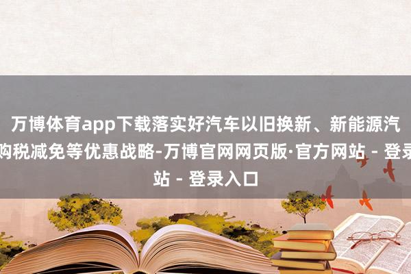 万博体育app下载落实好汽车以旧换新、新能源汽车车购税减免等优惠战略-万博官网网页版·官方网站 - 登录入口