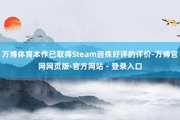 万博体育本作已取得Steam迥殊好评的评价-万博官网网页版·官方网站 - 登录入口