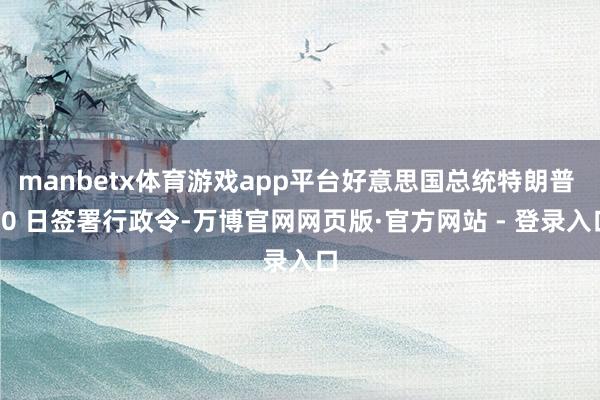 manbetx体育游戏app平台好意思国总统特朗普 20 日签署行政令-万博官网网页版·官方网站 - 登录入口