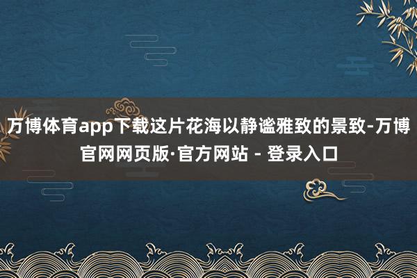 万博体育app下载这片花海以静谧雅致的景致-万博官网网页版·官方网站 - 登录入口