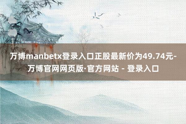 万博manbetx登录入口正股最新价为49.74元-万博官网网页版·官方网站 - 登录入口