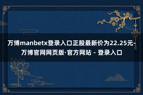 万博manbetx登录入口正股最新价为22.25元-万博官网网页版·官方网站 - 登录入口