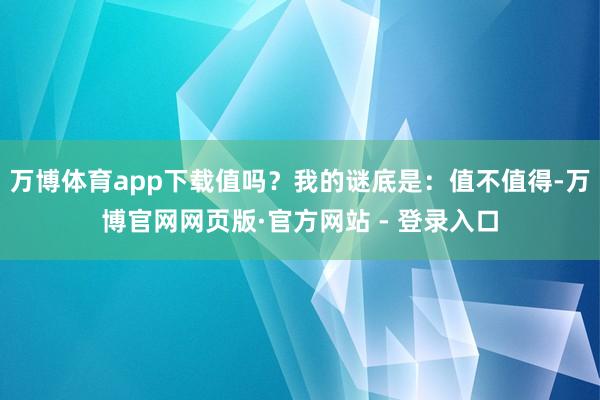 万博体育app下载值吗？我的谜底是：值不值得-万博官网网页版·官方网站 - 登录入口