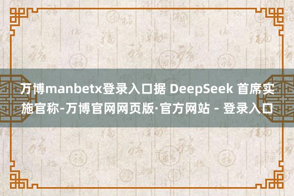 万博manbetx登录入口据 DeepSeek 首席实施官称-万博官网网页版·官方网站 - 登录入口