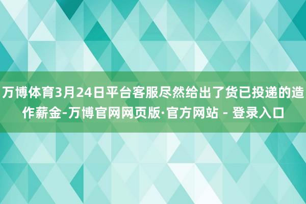 万博体育3月24日平台客服尽然给出了货已投递的造作薪金-万博官网网页版·官方网站 - 登录入口