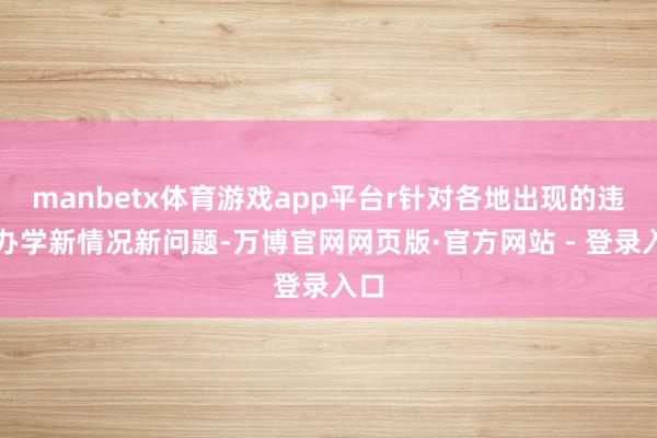 manbetx体育游戏app平台r针对各地出现的违章办学新情况新问题-万博官网网页版·官方网站 - 登录入口