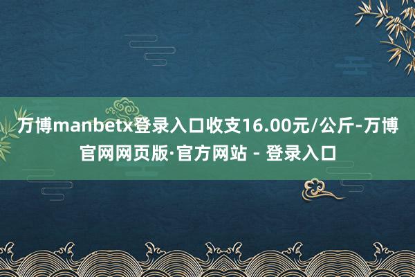 万博manbetx登录入口收支16.00元/公斤-万博官网网页版·官方网站 - 登录入口