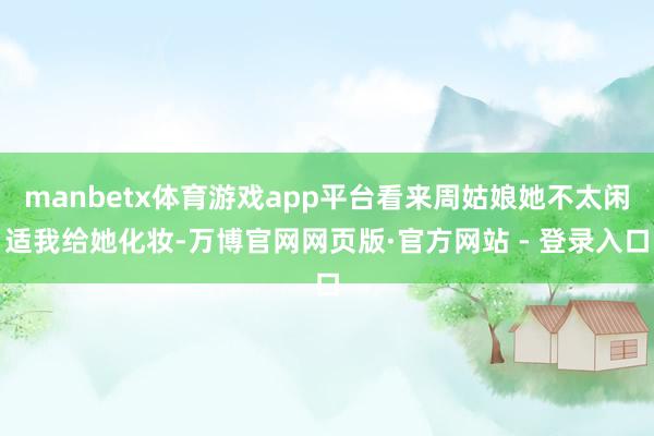 manbetx体育游戏app平台看来周姑娘她不太闲适我给她化妆-万博官网网页版·官方网站 - 登录入口