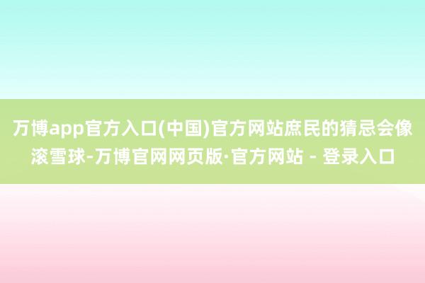 万博app官方入口(中国)官方网站庶民的猜忌会像滚雪球-万博官网网页版·官方网站 - 登录入口