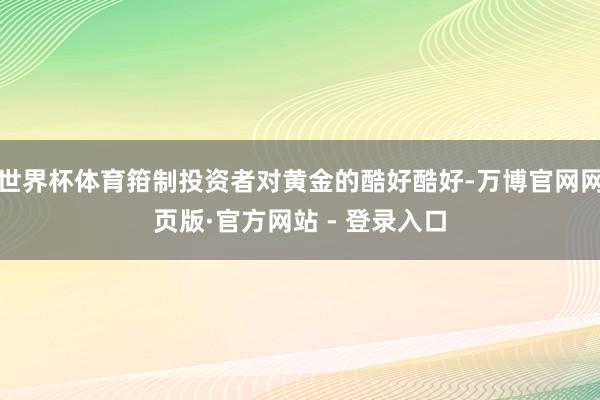 世界杯体育箝制投资者对黄金的酷好酷好-万博官网网页版·官方网站 - 登录入口