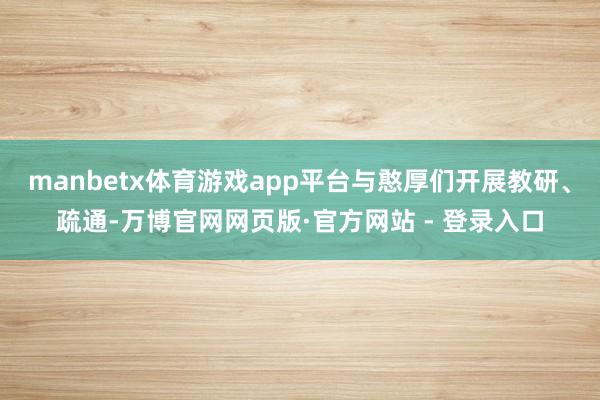 manbetx体育游戏app平台与憨厚们开展教研、疏通-万博官网网页版·官方网站 - 登录入口