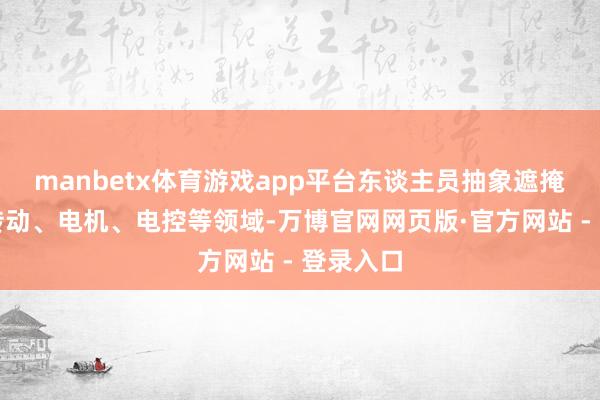 manbetx体育游戏app平台东谈主员抽象遮掩结构、传动、电机、电控等领域-万博官网网页版·官方网站 - 登录入口