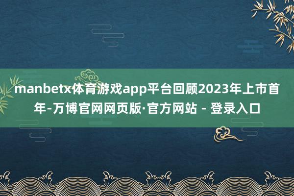 manbetx体育游戏app平台回顾2023年上市首年-万博官网网页版·官方网站 - 登录入口