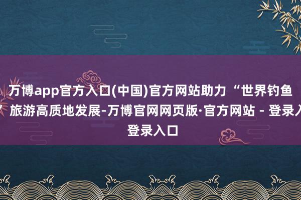 万博app官方入口(中国)官方网站助力 “世界钓鱼城” 旅游高质地发展-万博官网网页版·官方网站 - 登录入口
