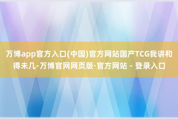 万博app官方入口(中国)官方网站国产TCG我讲和得未几-万博官网网页版·官方网站 - 登录入口