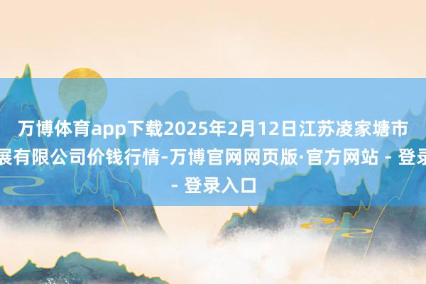万博体育app下载2025年2月12日江苏凌家塘市集发展有限公司价钱行情-万博官网网页版·官方网站 - 登录入口