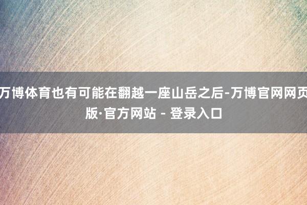 万博体育也有可能在翻越一座山岳之后-万博官网网页版·官方网站 - 登录入口