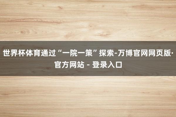 世界杯体育通过“一院一策”探索-万博官网网页版·官方网站 - 登录入口