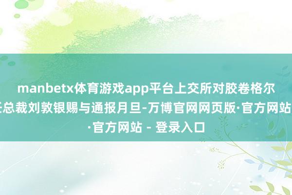 manbetx体育游戏app平台上交所对胶卷格尔公司、时任总裁刘敦银赐与通报月旦-万博官网网页版·官方网站 - 登录入口