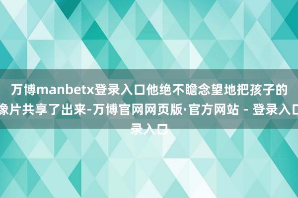 万博manbetx登录入口他绝不瞻念望地把孩子的像片共享了出来-万博官网网页版·官方网站 - 登录入口