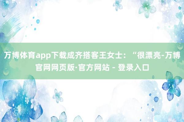 万博体育app下载成齐搭客王女士：“很漂亮-万博官网网页版·官方网站 - 登录入口