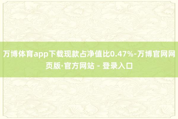 万博体育app下载现款占净值比0.47%-万博官网网页版·官方网站 - 登录入口
