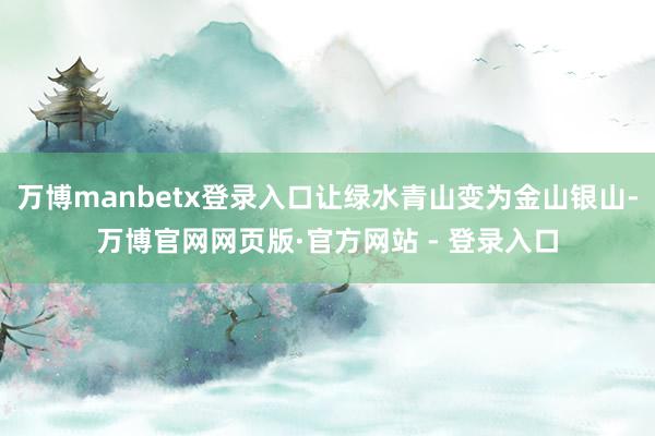 万博manbetx登录入口让绿水青山变为金山银山-万博官网网页版·官方网站 - 登录入口