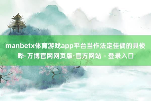 manbetx体育游戏app平台当作法定佳偶的具俊晔-万博官网网页版·官方网站 - 登录入口