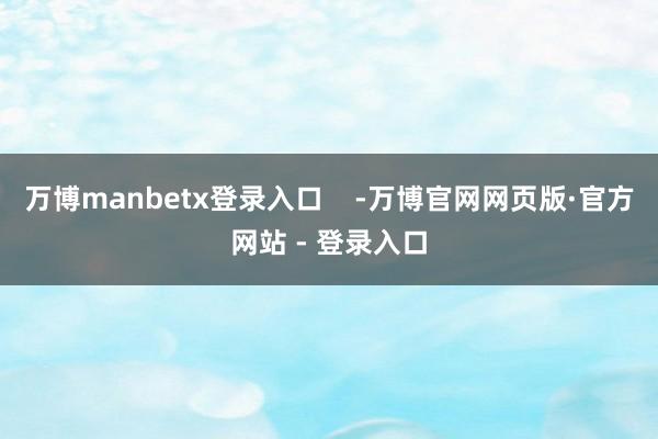 万博manbetx登录入口    -万博官网网页版·官方网站 - 登录入口