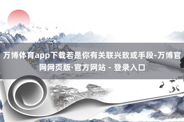万博体育app下载若是你有关联兴致或手段-万博官网网页版·官方网站 - 登录入口