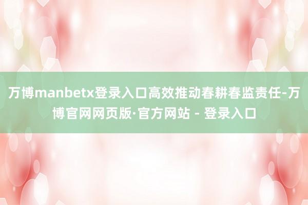 万博manbetx登录入口高效推动春耕春监责任-万博官网网页版·官方网站 - 登录入口