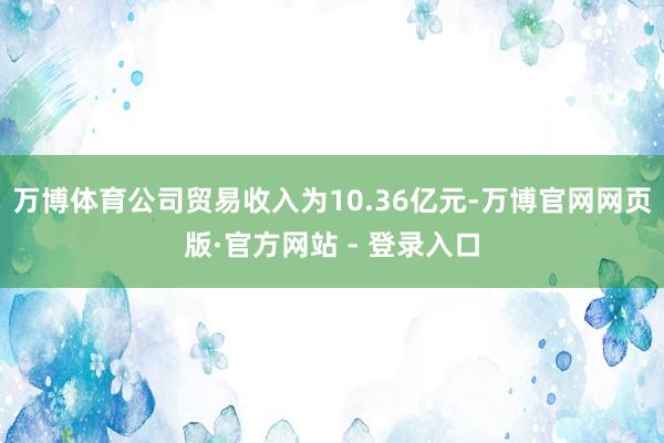 万博体育公司贸易收入为10.36亿元-万博官网网页版·官方网站 - 登录入口