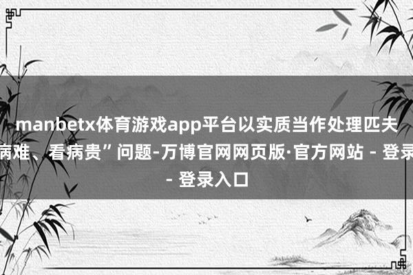 manbetx体育游戏app平台以实质当作处理匹夫“看病难、看病贵”问题-万博官网网页版·官方网站 - 登录入口