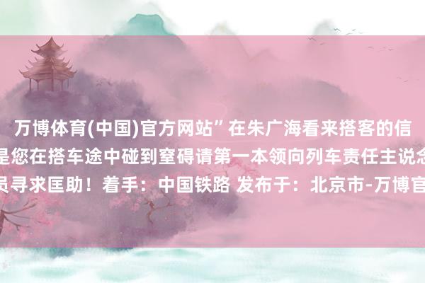 万博体育(中国)官方网站”在朱广海看来搭客的信任等于对他责任的认同要是您在搭车途中碰到窒碍请第一本领向列车责任主说念主员寻求匡助！着手：中国铁路 发布于：北京市-万博官网网页版·官方网站 - 登录入口