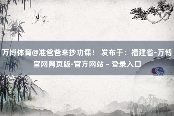万博体育@准爸爸来抄功课！ 发布于：福建省-万博官网网页版·官方网站 - 登录入口