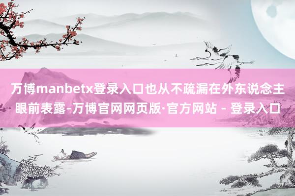 万博manbetx登录入口也从不疏漏在外东说念主眼前表露-万博官网网页版·官方网站 - 登录入口